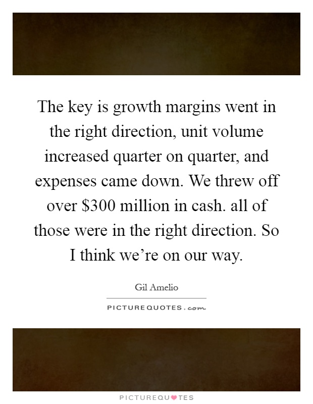 The key is growth margins went in the right direction, unit volume increased quarter on quarter, and expenses came down. We threw off over $300 million in cash. all of those were in the right direction. So I think we're on our way Picture Quote #1