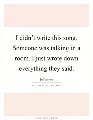 I didn’t write this song. Someone was talking in a room. I just wrote down everything they said Picture Quote #1