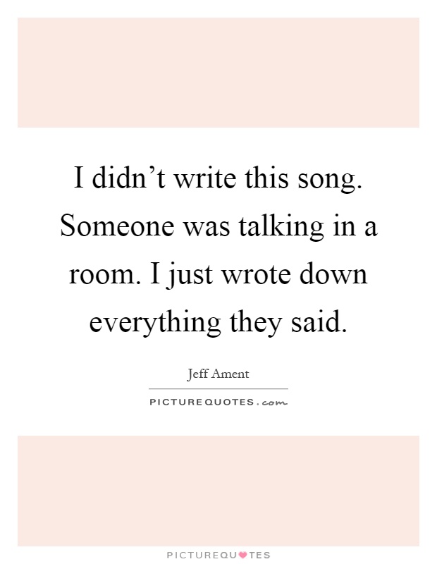 I didn't write this song. Someone was talking in a room. I just wrote down everything they said Picture Quote #1