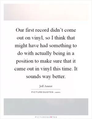 Our first record didn’t come out on vinyl, so I think that might have had something to do with actually being in a position to make sure that it came out in vinyl this time. It sounds way better Picture Quote #1