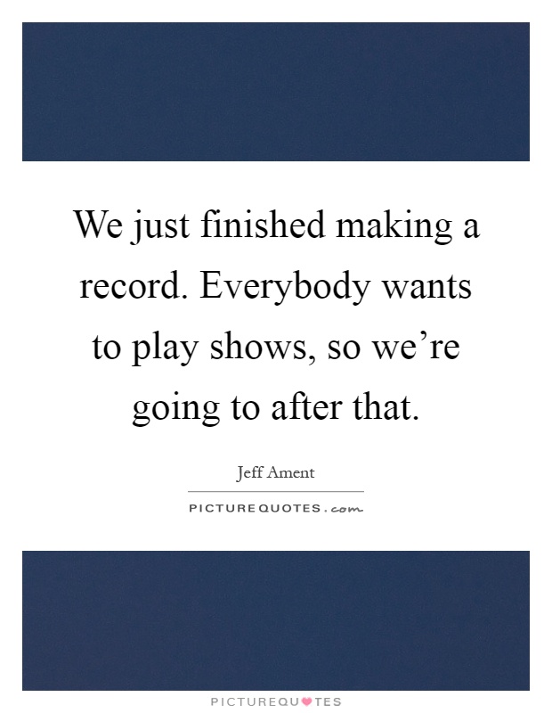 We just finished making a record. Everybody wants to play shows, so we're going to after that Picture Quote #1