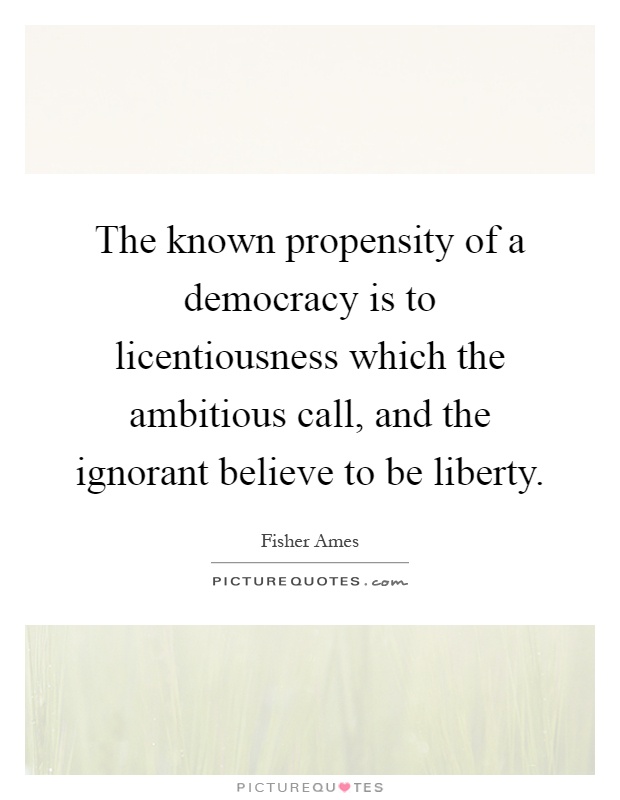 The known propensity of a democracy is to licentiousness which the ambitious call, and the ignorant believe to be liberty Picture Quote #1