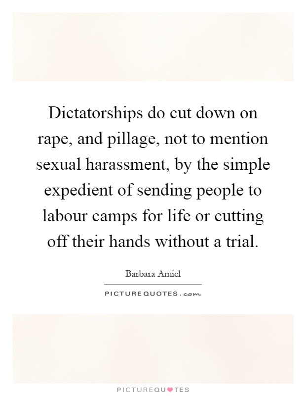 Dictatorships do cut down on rape, and pillage, not to mention sexual harassment, by the simple expedient of sending people to labour camps for life or cutting off their hands without a trial Picture Quote #1