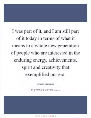I was part of it, and I am still part of it today in terms of what it means to a whole new generation of people who are interested in the enduring energy, achievements, spirit and creativity that exemplified our era Picture Quote #1