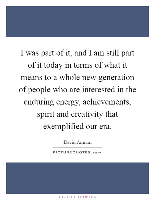 I was part of it, and I am still part of it today in terms of what it means to a whole new generation of people who are interested in the enduring energy, achievements, spirit and creativity that exemplified our era Picture Quote #1
