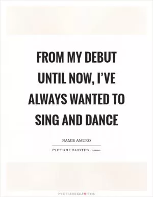 From my debut until now, I’ve always wanted to sing and dance Picture Quote #1