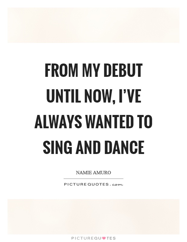 From my debut until now, I've always wanted to sing and dance Picture Quote #1