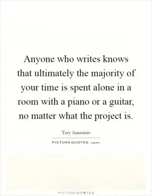 Anyone who writes knows that ultimately the majority of your time is spent alone in a room with a piano or a guitar, no matter what the project is Picture Quote #1