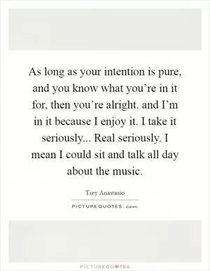 As long as your intention is pure, and you know what you’re in it for, then you’re alright. and I’m in it because I enjoy it. I take it seriously... Real seriously. I mean I could sit and talk all day about the music Picture Quote #1