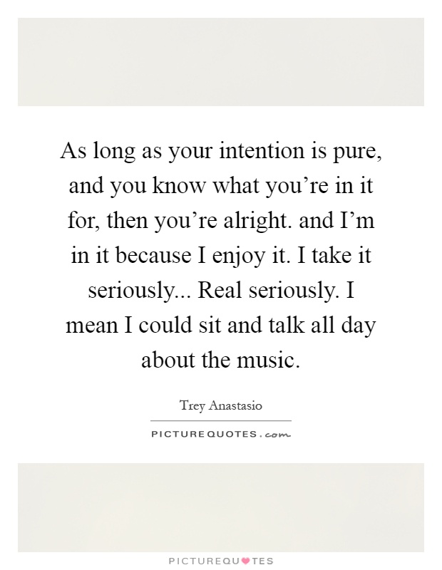 As long as your intention is pure, and you know what you're in it for, then you're alright. and I'm in it because I enjoy it. I take it seriously... Real seriously. I mean I could sit and talk all day about the music Picture Quote #1