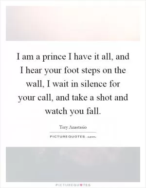 I am a prince I have it all, and I hear your foot steps on the wall, I wait in silence for your call, and take a shot and watch you fall Picture Quote #1