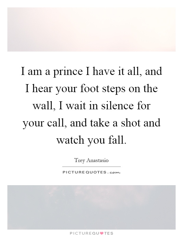 I am a prince I have it all, and I hear your foot steps on the wall, I wait in silence for your call, and take a shot and watch you fall Picture Quote #1