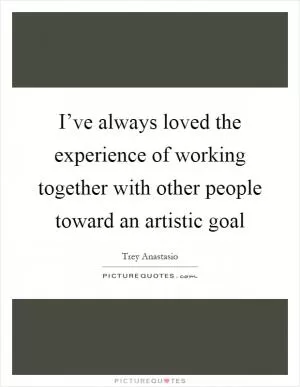 I’ve always loved the experience of working together with other people toward an artistic goal Picture Quote #1