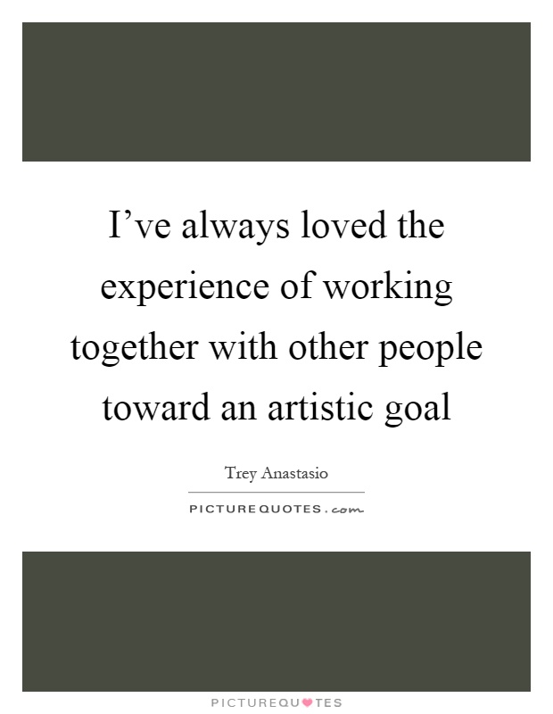 I've always loved the experience of working together with other people toward an artistic goal Picture Quote #1