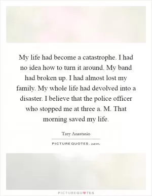 My life had become a catastrophe. I had no idea how to turn it around. My band had broken up. I had almost lost my family. My whole life had devolved into a disaster. I believe that the police officer who stopped me at three a. M. That morning saved my life Picture Quote #1