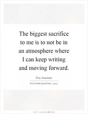 The biggest sacrifice to me is to not be in an atmosphere where I can keep writing and moving forward Picture Quote #1