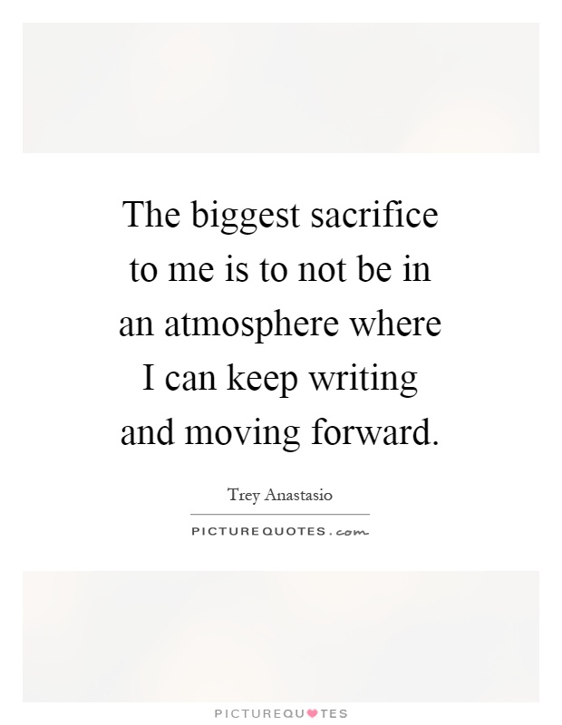 The biggest sacrifice to me is to not be in an atmosphere where I can keep writing and moving forward Picture Quote #1