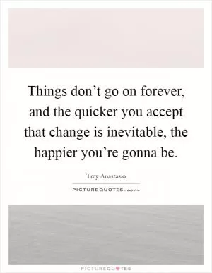 Things don’t go on forever, and the quicker you accept that change is inevitable, the happier you’re gonna be Picture Quote #1