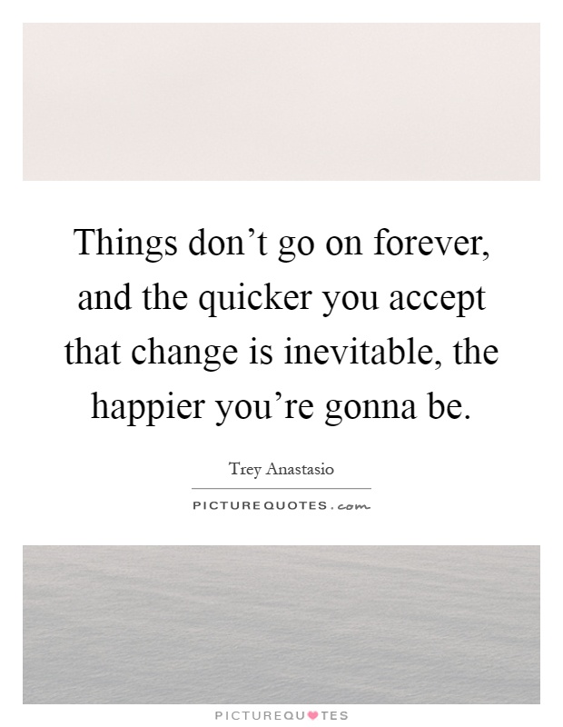 Things don't go on forever, and the quicker you accept that change is inevitable, the happier you're gonna be Picture Quote #1