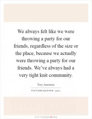 We always felt like we were throwing a party for our friends, regardless of the size or the place, because we actually were throwing a party for our friends. We’ve always had a very tight knit community Picture Quote #1