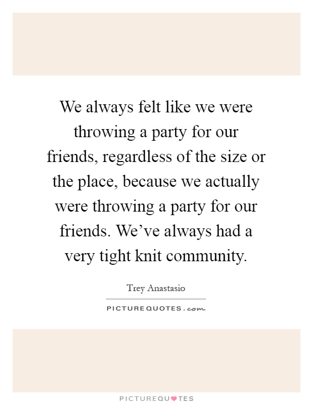 We always felt like we were throwing a party for our friends, regardless of the size or the place, because we actually were throwing a party for our friends. We've always had a very tight knit community Picture Quote #1