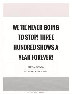 We’re never going to stop! Three hundred shows a year forever! Picture Quote #1