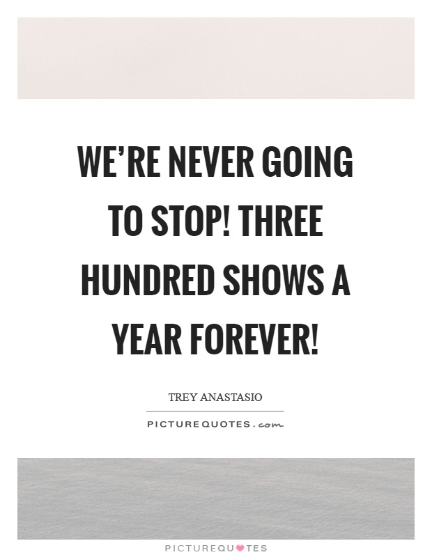 We're never going to stop! Three hundred shows a year forever! Picture Quote #1