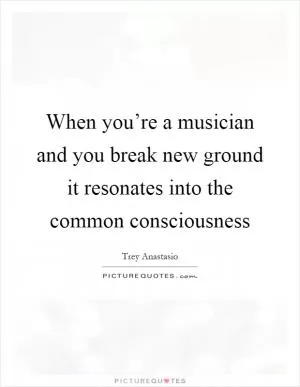 When you’re a musician and you break new ground it resonates into the common consciousness Picture Quote #1