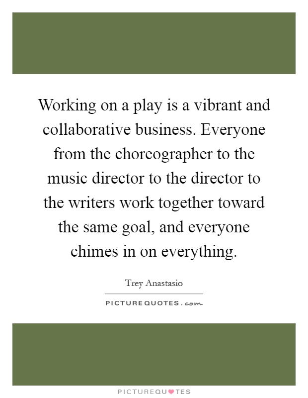 Working on a play is a vibrant and collaborative business. Everyone from the choreographer to the music director to the director to the writers work together toward the same goal, and everyone chimes in on everything Picture Quote #1
