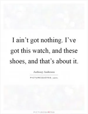I ain’t got nothing. I’ve got this watch, and these shoes, and that’s about it Picture Quote #1