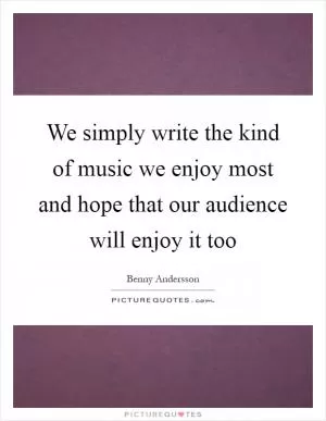 We simply write the kind of music we enjoy most and hope that our audience will enjoy it too Picture Quote #1