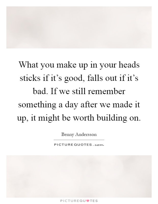 What you make up in your heads sticks if it's good, falls out if it's bad. If we still remember something a day after we made it up, it might be worth building on Picture Quote #1
