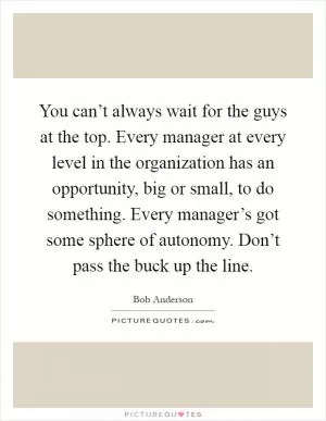 You can’t always wait for the guys at the top. Every manager at every level in the organization has an opportunity, big or small, to do something. Every manager’s got some sphere of autonomy. Don’t pass the buck up the line Picture Quote #1