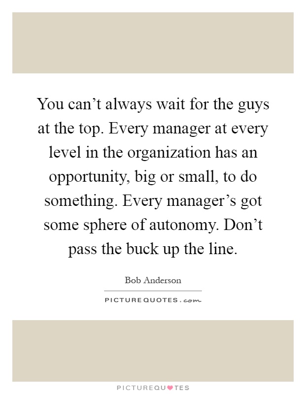 You can't always wait for the guys at the top. Every manager at every level in the organization has an opportunity, big or small, to do something. Every manager's got some sphere of autonomy. Don't pass the buck up the line Picture Quote #1