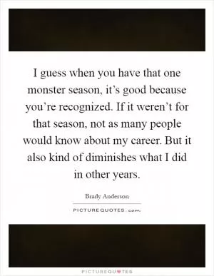 I guess when you have that one monster season, it’s good because you’re recognized. If it weren’t for that season, not as many people would know about my career. But it also kind of diminishes what I did in other years Picture Quote #1