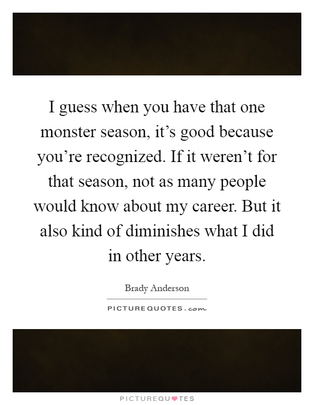 I guess when you have that one monster season, it's good because you're recognized. If it weren't for that season, not as many people would know about my career. But it also kind of diminishes what I did in other years Picture Quote #1