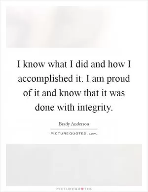 I know what I did and how I accomplished it. I am proud of it and know that it was done with integrity Picture Quote #1