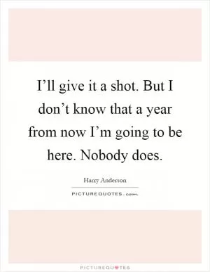 I’ll give it a shot. But I don’t know that a year from now I’m going to be here. Nobody does Picture Quote #1