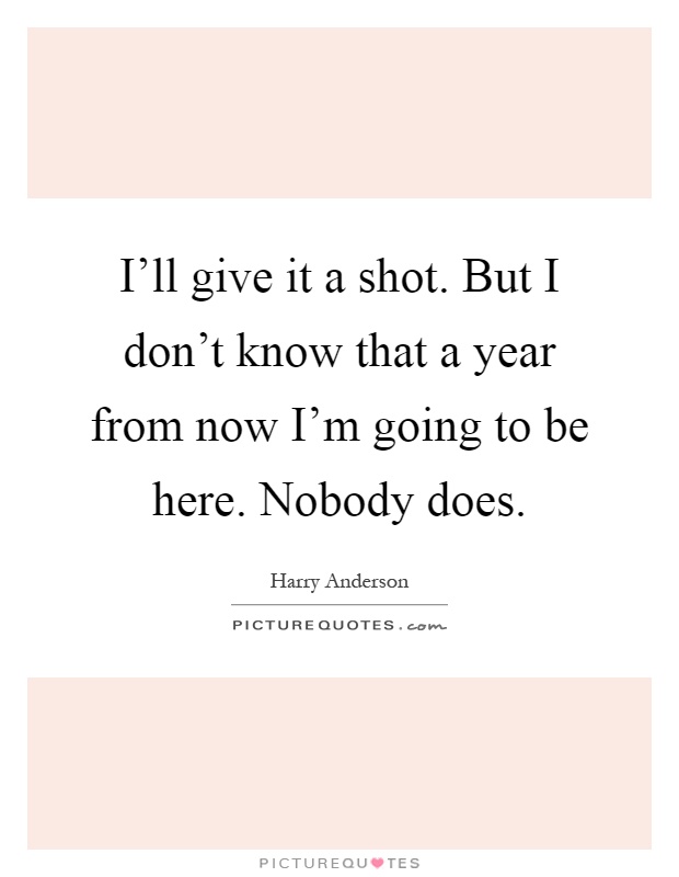 I'll give it a shot. But I don't know that a year from now I'm going to be here. Nobody does Picture Quote #1