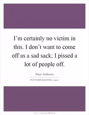 I’m certainly no victim in this. I don’t want to come off as a sad sack; I pissed a lot of people off Picture Quote #1