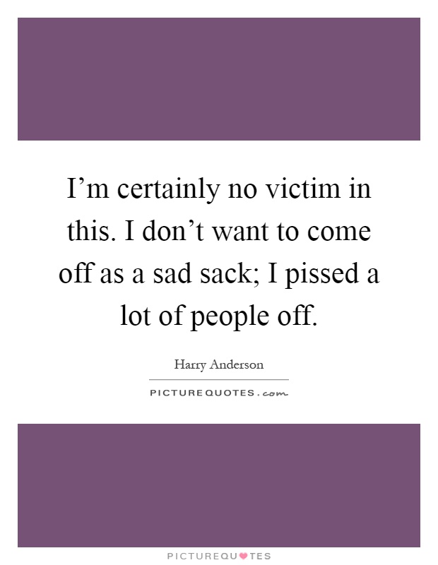 I'm certainly no victim in this. I don't want to come off as a sad sack; I pissed a lot of people off Picture Quote #1