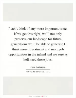 I can’t think of any more important issue. If we get this right, we’ll not only preserve our landscape for future generations we’ll be able to generate I think more investment and more job opportunities in the inland and we sure as hell need those jobs Picture Quote #1
