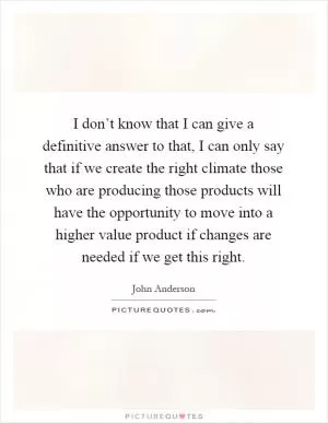 I don’t know that I can give a definitive answer to that, I can only say that if we create the right climate those who are producing those products will have the opportunity to move into a higher value product if changes are needed if we get this right Picture Quote #1