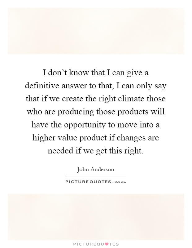 I don't know that I can give a definitive answer to that, I can only say that if we create the right climate those who are producing those products will have the opportunity to move into a higher value product if changes are needed if we get this right Picture Quote #1