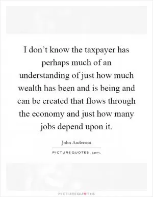 I don’t know the taxpayer has perhaps much of an understanding of just how much wealth has been and is being and can be created that flows through the economy and just how many jobs depend upon it Picture Quote #1