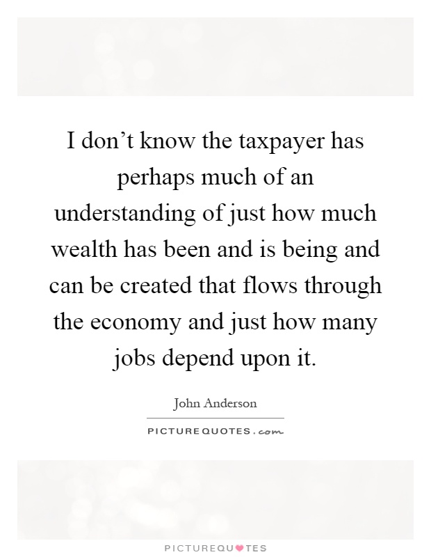 I don't know the taxpayer has perhaps much of an understanding of just how much wealth has been and is being and can be created that flows through the economy and just how many jobs depend upon it Picture Quote #1