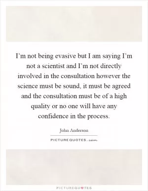 I’m not being evasive but I am saying I’m not a scientist and I’m not directly involved in the consultation however the science must be sound, it must be agreed and the consultation must be of a high quality or no one will have any confidence in the process Picture Quote #1