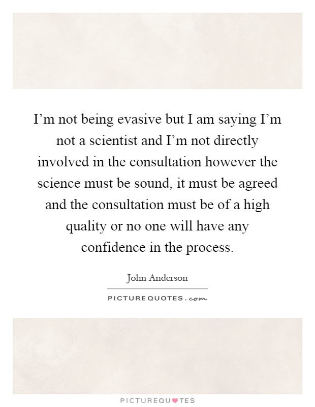 I'm not being evasive but I am saying I'm not a scientist and I'm not directly involved in the consultation however the science must be sound, it must be agreed and the consultation must be of a high quality or no one will have any confidence in the process Picture Quote #1