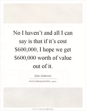 No I haven’t and all I can say is that if it’s cost $600,000, I hope we get $600,000 worth of value out of it Picture Quote #1