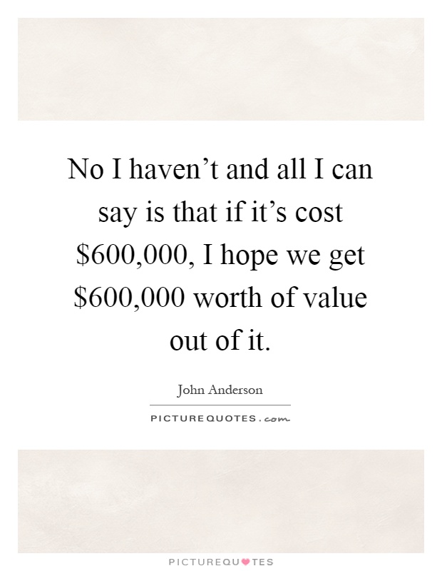 No I haven't and all I can say is that if it's cost $600,000, I hope we get $600,000 worth of value out of it Picture Quote #1